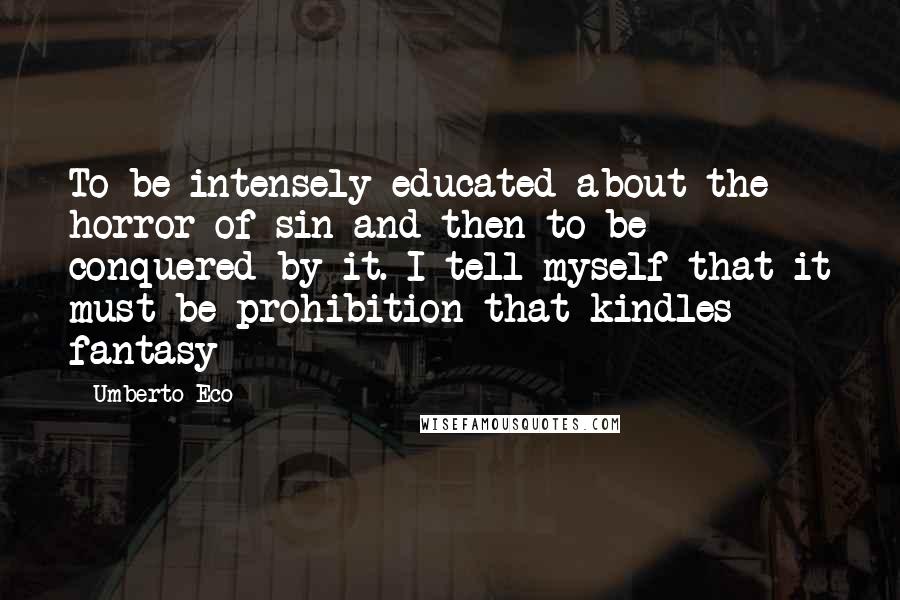 Umberto Eco Quotes: To be intensely educated about the horror of sin and then to be conquered by it. I tell myself that it must be prohibition that kindles fantasy