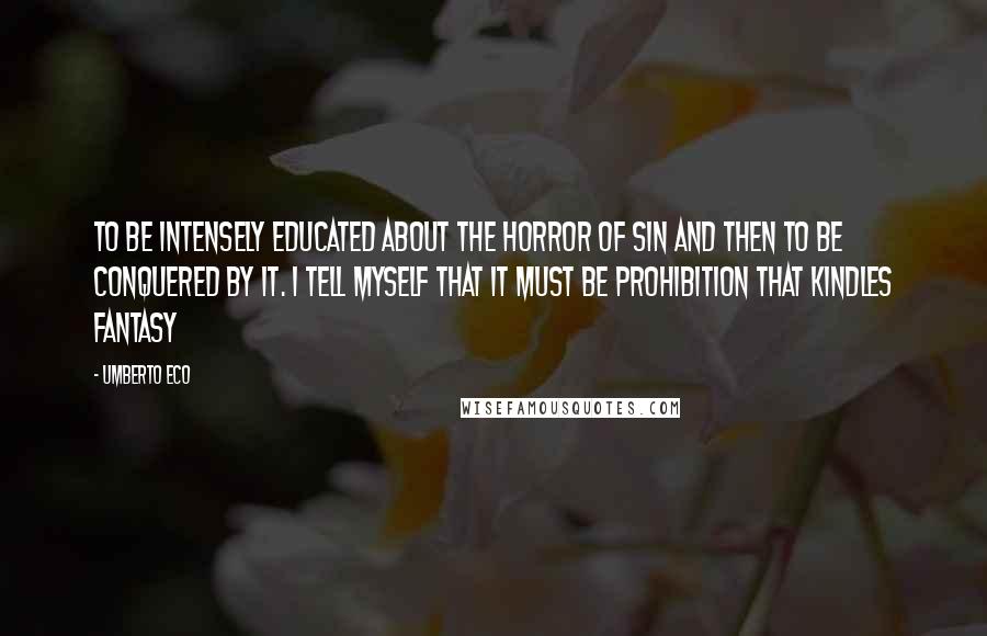 Umberto Eco Quotes: To be intensely educated about the horror of sin and then to be conquered by it. I tell myself that it must be prohibition that kindles fantasy