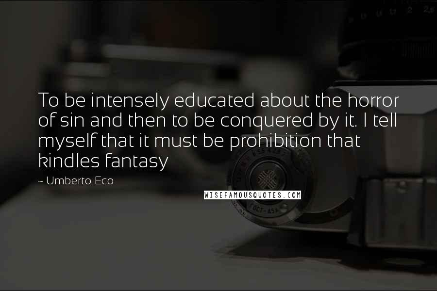 Umberto Eco Quotes: To be intensely educated about the horror of sin and then to be conquered by it. I tell myself that it must be prohibition that kindles fantasy