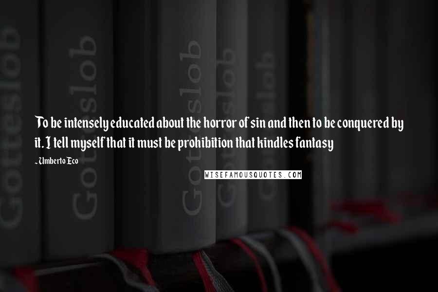 Umberto Eco Quotes: To be intensely educated about the horror of sin and then to be conquered by it. I tell myself that it must be prohibition that kindles fantasy