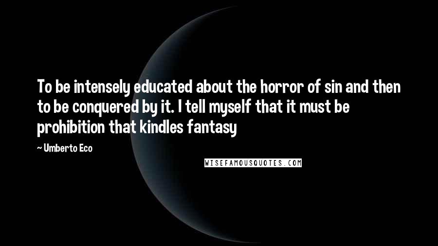 Umberto Eco Quotes: To be intensely educated about the horror of sin and then to be conquered by it. I tell myself that it must be prohibition that kindles fantasy