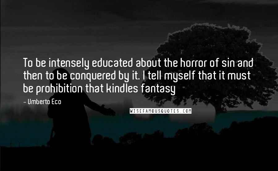 Umberto Eco Quotes: To be intensely educated about the horror of sin and then to be conquered by it. I tell myself that it must be prohibition that kindles fantasy