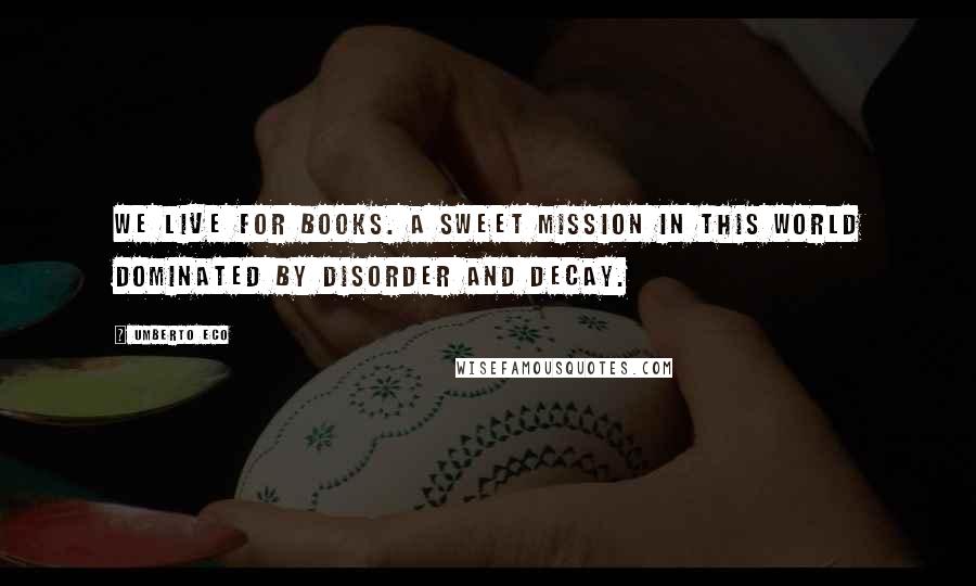 Umberto Eco Quotes: We live for books. A sweet mission in this world dominated by disorder and decay.