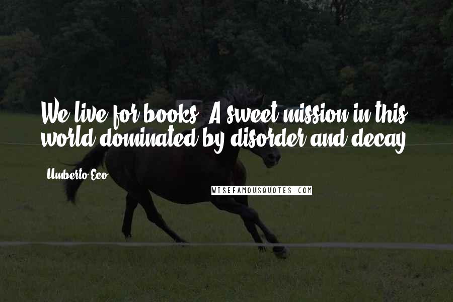 Umberto Eco Quotes: We live for books. A sweet mission in this world dominated by disorder and decay.