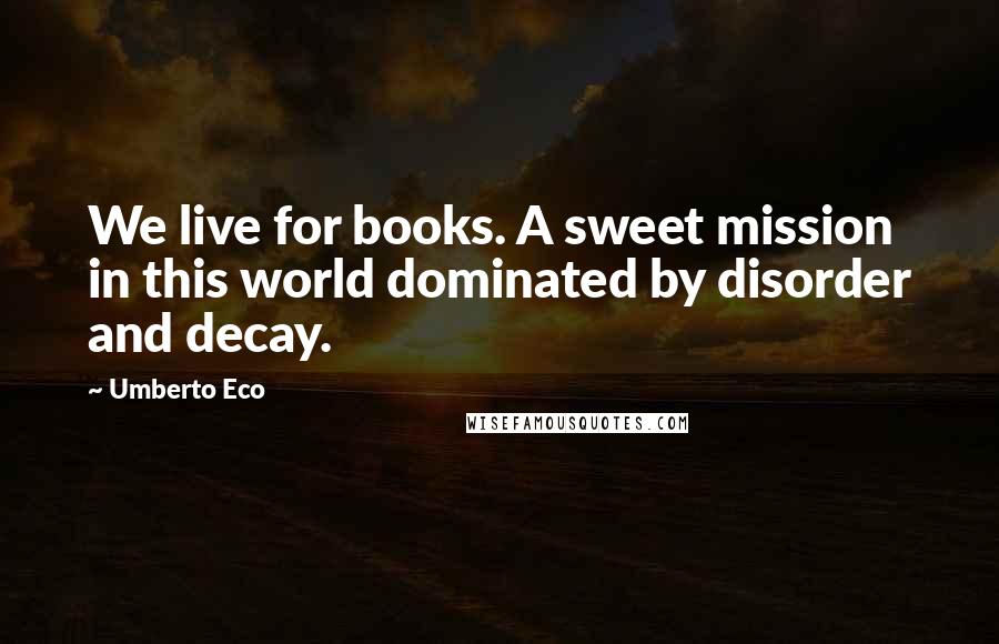 Umberto Eco Quotes: We live for books. A sweet mission in this world dominated by disorder and decay.