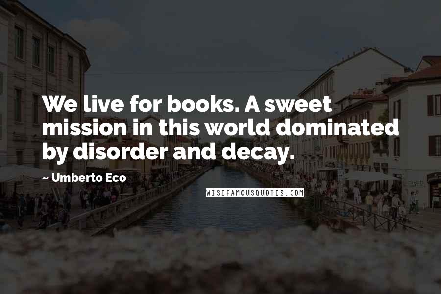 Umberto Eco Quotes: We live for books. A sweet mission in this world dominated by disorder and decay.