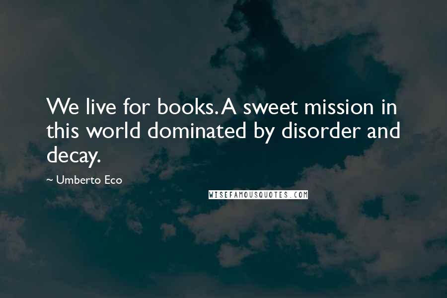 Umberto Eco Quotes: We live for books. A sweet mission in this world dominated by disorder and decay.
