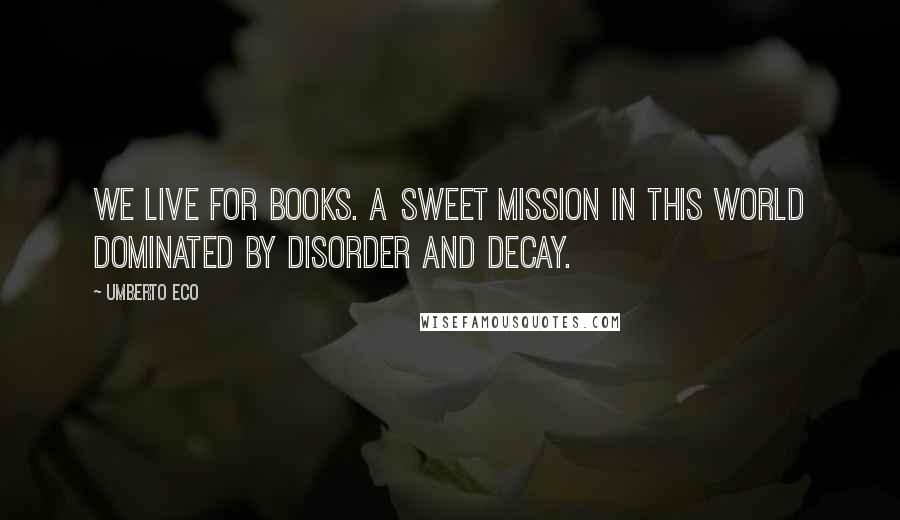 Umberto Eco Quotes: We live for books. A sweet mission in this world dominated by disorder and decay.