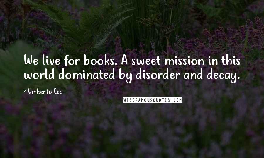 Umberto Eco Quotes: We live for books. A sweet mission in this world dominated by disorder and decay.