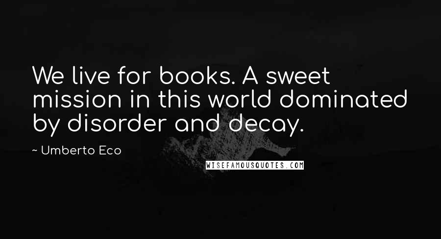 Umberto Eco Quotes: We live for books. A sweet mission in this world dominated by disorder and decay.
