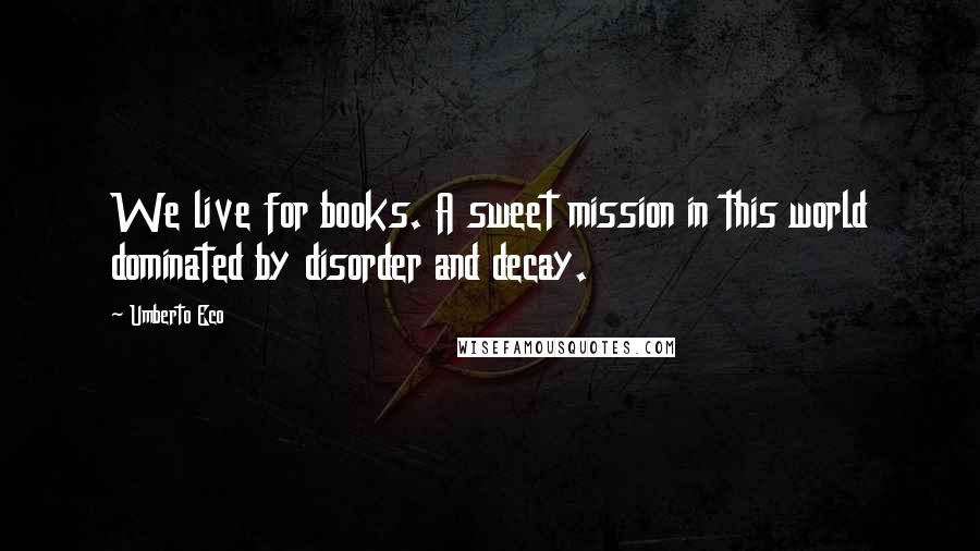 Umberto Eco Quotes: We live for books. A sweet mission in this world dominated by disorder and decay.
