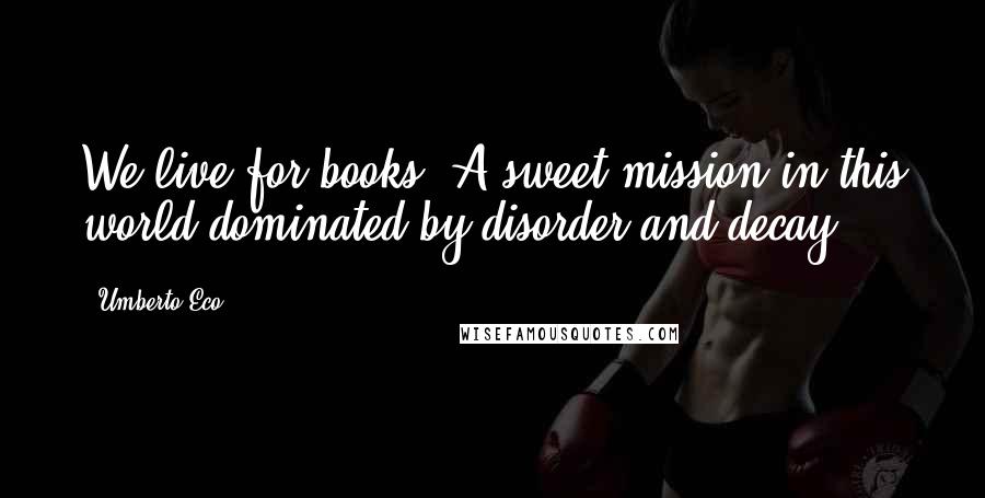 Umberto Eco Quotes: We live for books. A sweet mission in this world dominated by disorder and decay.