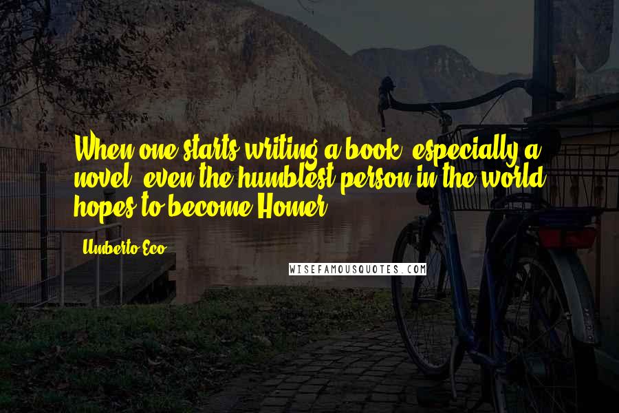 Umberto Eco Quotes: When one starts writing a book, especially a novel, even the humblest person in the world hopes to become Homer.