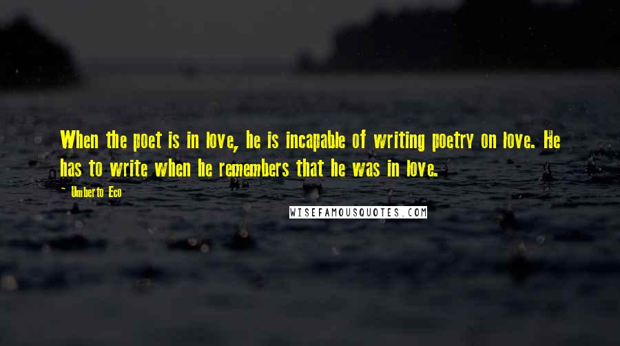 Umberto Eco Quotes: When the poet is in love, he is incapable of writing poetry on love. He has to write when he remembers that he was in love.