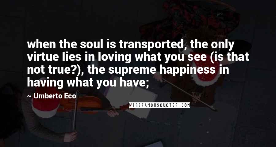 Umberto Eco Quotes: when the soul is transported, the only virtue lies in loving what you see (is that not true?), the supreme happiness in having what you have;