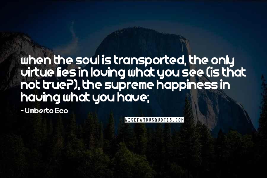 Umberto Eco Quotes: when the soul is transported, the only virtue lies in loving what you see (is that not true?), the supreme happiness in having what you have;