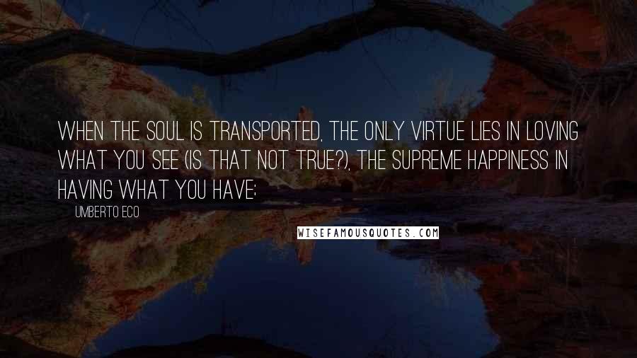 Umberto Eco Quotes: when the soul is transported, the only virtue lies in loving what you see (is that not true?), the supreme happiness in having what you have;