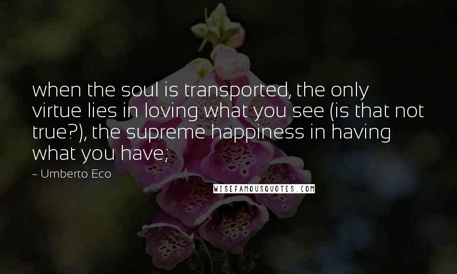 Umberto Eco Quotes: when the soul is transported, the only virtue lies in loving what you see (is that not true?), the supreme happiness in having what you have;