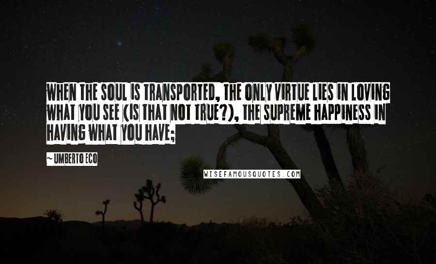 Umberto Eco Quotes: when the soul is transported, the only virtue lies in loving what you see (is that not true?), the supreme happiness in having what you have;