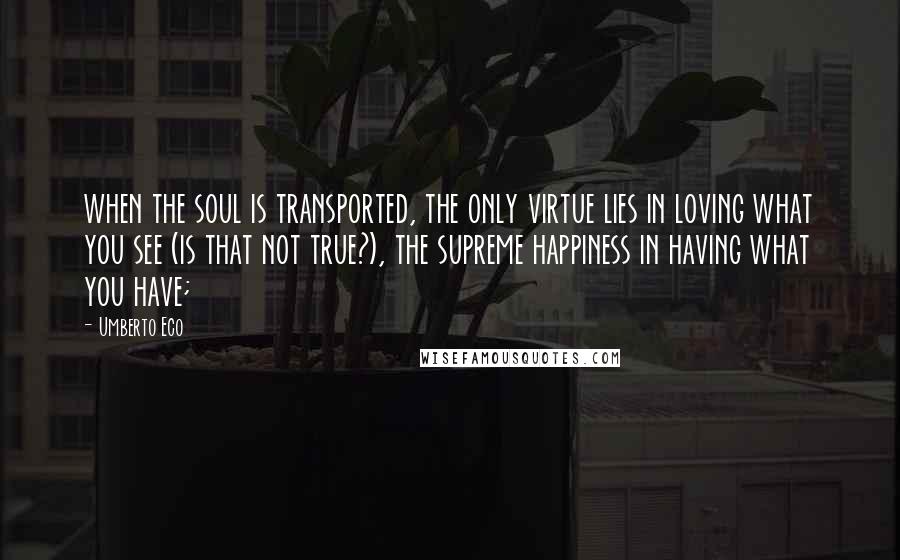 Umberto Eco Quotes: when the soul is transported, the only virtue lies in loving what you see (is that not true?), the supreme happiness in having what you have;