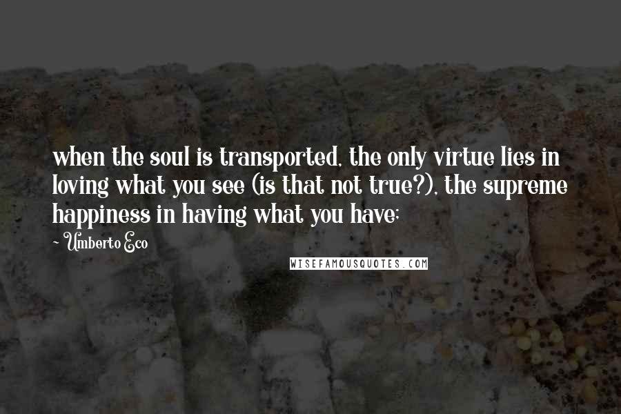 Umberto Eco Quotes: when the soul is transported, the only virtue lies in loving what you see (is that not true?), the supreme happiness in having what you have;