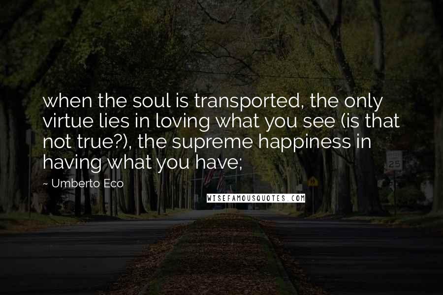 Umberto Eco Quotes: when the soul is transported, the only virtue lies in loving what you see (is that not true?), the supreme happiness in having what you have;