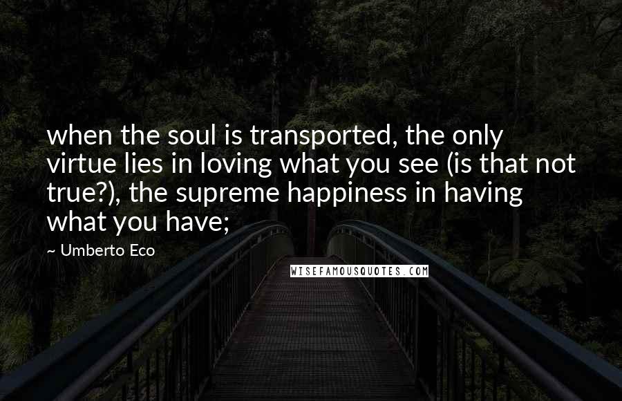 Umberto Eco Quotes: when the soul is transported, the only virtue lies in loving what you see (is that not true?), the supreme happiness in having what you have;