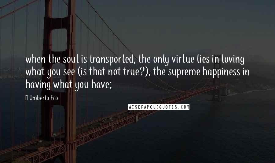 Umberto Eco Quotes: when the soul is transported, the only virtue lies in loving what you see (is that not true?), the supreme happiness in having what you have;