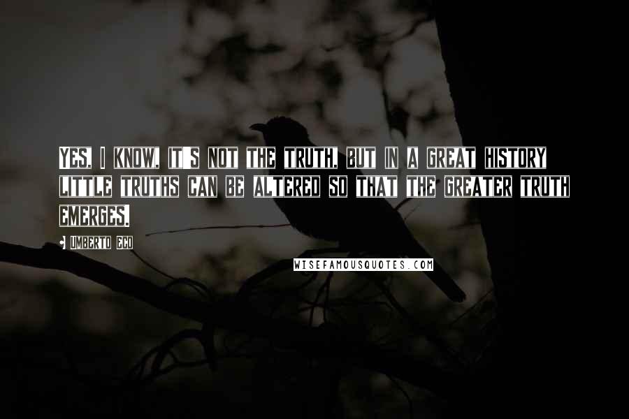 Umberto Eco Quotes: Yes, I know, it's not the truth, but in a great history little truths can be altered so that the greater truth emerges.