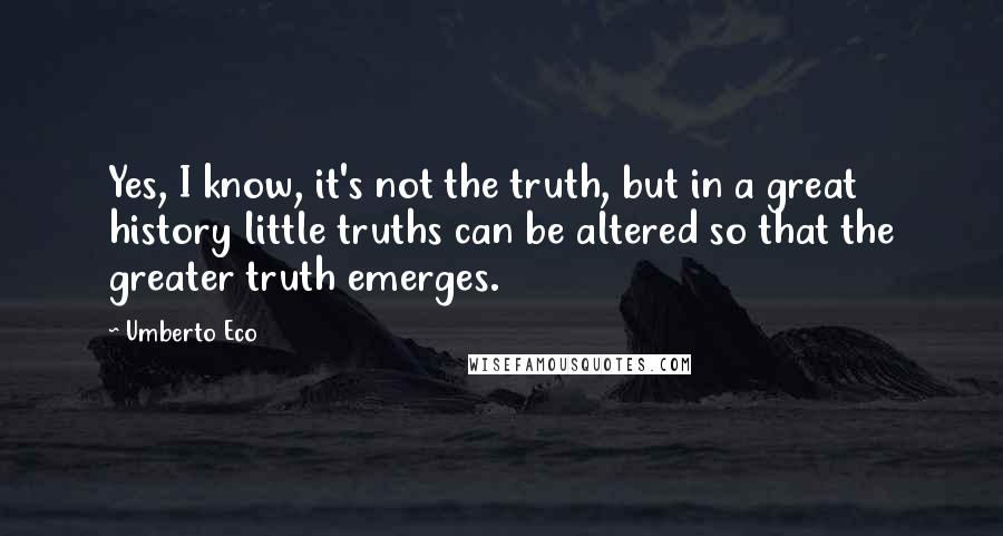 Umberto Eco Quotes: Yes, I know, it's not the truth, but in a great history little truths can be altered so that the greater truth emerges.