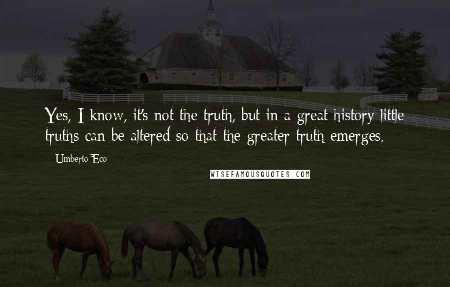 Umberto Eco Quotes: Yes, I know, it's not the truth, but in a great history little truths can be altered so that the greater truth emerges.