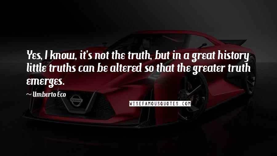 Umberto Eco Quotes: Yes, I know, it's not the truth, but in a great history little truths can be altered so that the greater truth emerges.