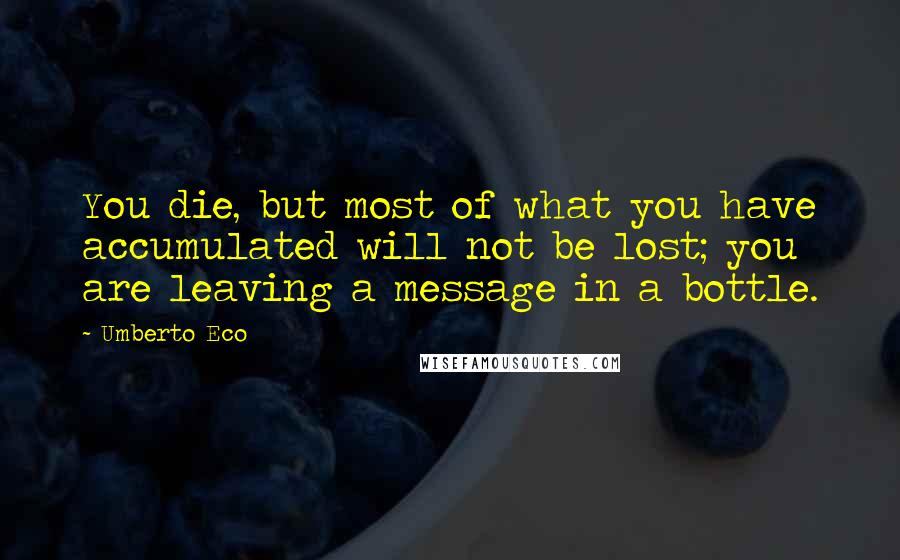 Umberto Eco Quotes: You die, but most of what you have accumulated will not be lost; you are leaving a message in a bottle.