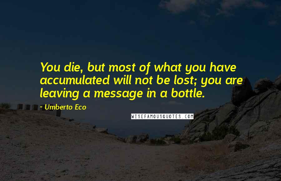 Umberto Eco Quotes: You die, but most of what you have accumulated will not be lost; you are leaving a message in a bottle.