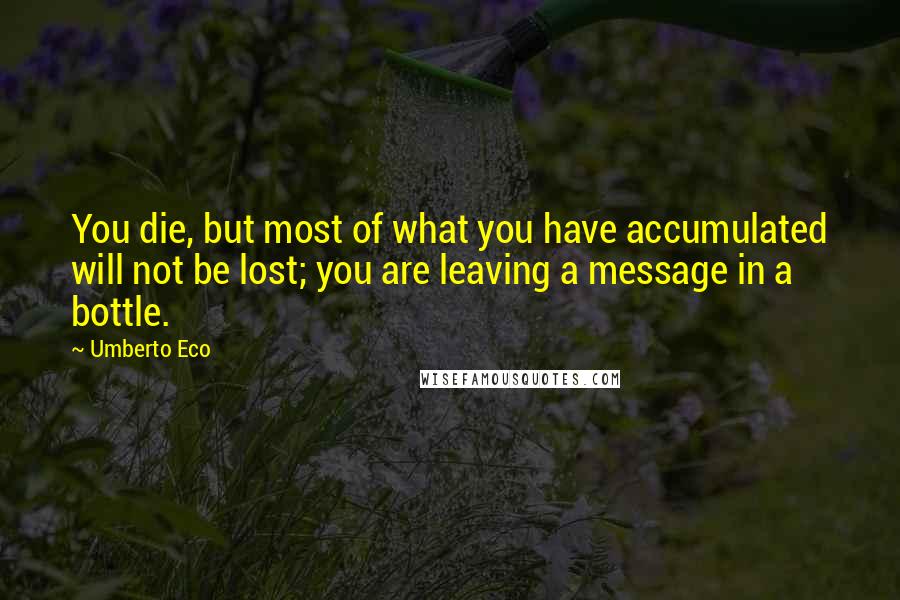 Umberto Eco Quotes: You die, but most of what you have accumulated will not be lost; you are leaving a message in a bottle.