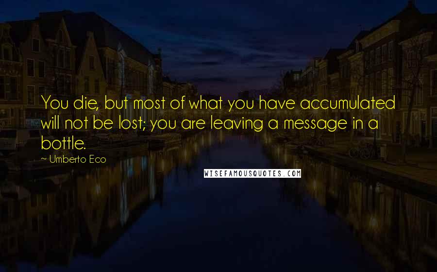 Umberto Eco Quotes: You die, but most of what you have accumulated will not be lost; you are leaving a message in a bottle.