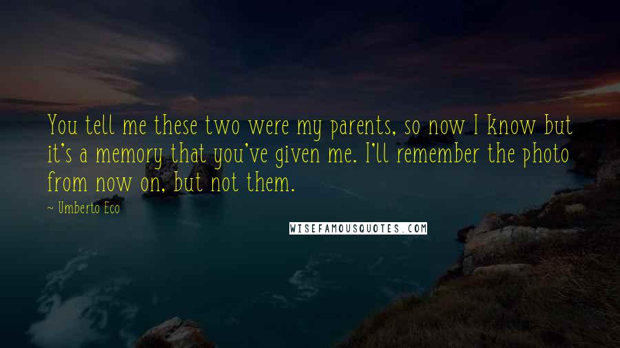 Umberto Eco Quotes: You tell me these two were my parents, so now I know but it's a memory that you've given me. I'll remember the photo from now on, but not them.