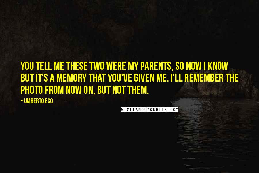 Umberto Eco Quotes: You tell me these two were my parents, so now I know but it's a memory that you've given me. I'll remember the photo from now on, but not them.