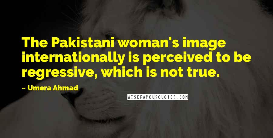 Umera Ahmad Quotes: The Pakistani woman's image internationally is perceived to be regressive, which is not true.