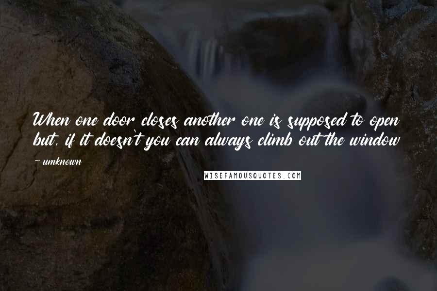 Umknown Quotes: When one door closes another one is supposed to open but, if it doesn't you can always climb out the window