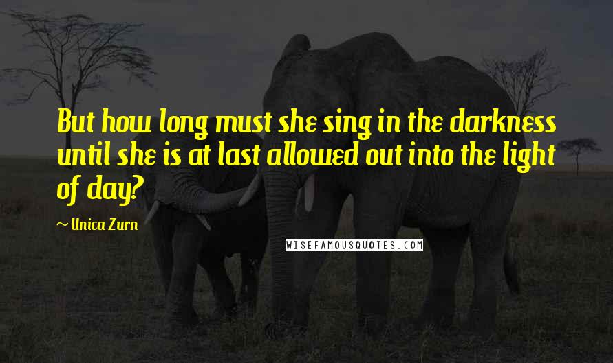 Unica Zurn Quotes: But how long must she sing in the darkness until she is at last allowed out into the light of day?