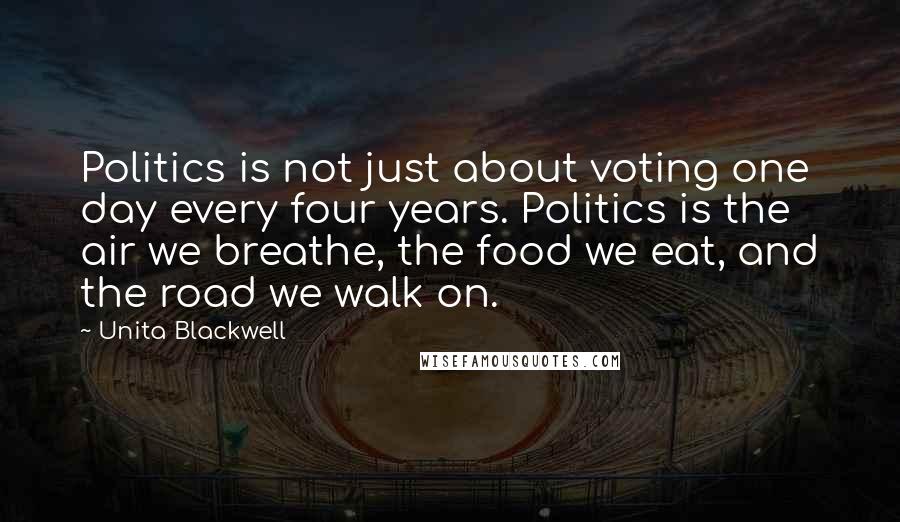 Unita Blackwell Quotes: Politics is not just about voting one day every four years. Politics is the air we breathe, the food we eat, and the road we walk on.