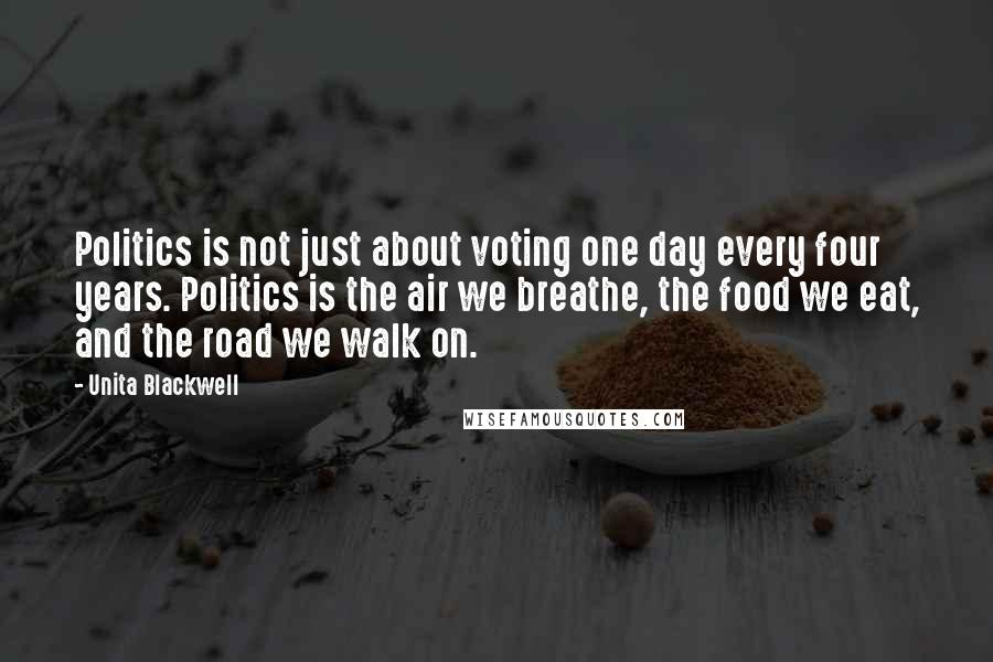 Unita Blackwell Quotes: Politics is not just about voting one day every four years. Politics is the air we breathe, the food we eat, and the road we walk on.