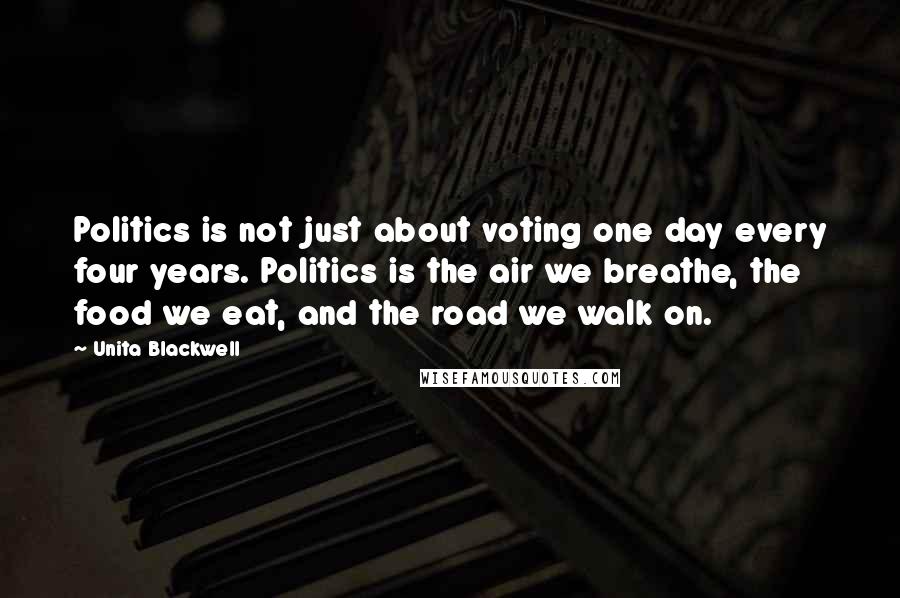 Unita Blackwell Quotes: Politics is not just about voting one day every four years. Politics is the air we breathe, the food we eat, and the road we walk on.