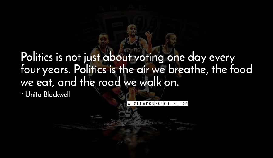 Unita Blackwell Quotes: Politics is not just about voting one day every four years. Politics is the air we breathe, the food we eat, and the road we walk on.