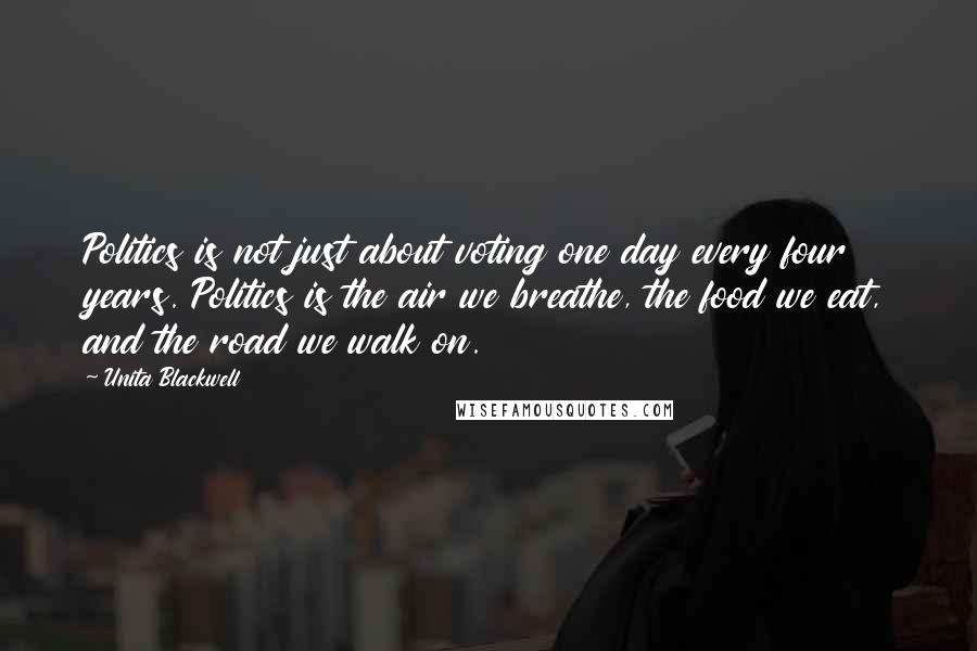 Unita Blackwell Quotes: Politics is not just about voting one day every four years. Politics is the air we breathe, the food we eat, and the road we walk on.