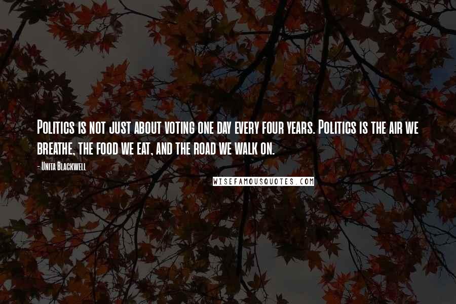 Unita Blackwell Quotes: Politics is not just about voting one day every four years. Politics is the air we breathe, the food we eat, and the road we walk on.