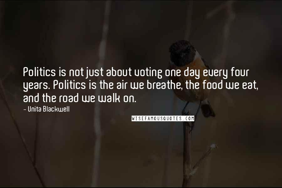 Unita Blackwell Quotes: Politics is not just about voting one day every four years. Politics is the air we breathe, the food we eat, and the road we walk on.