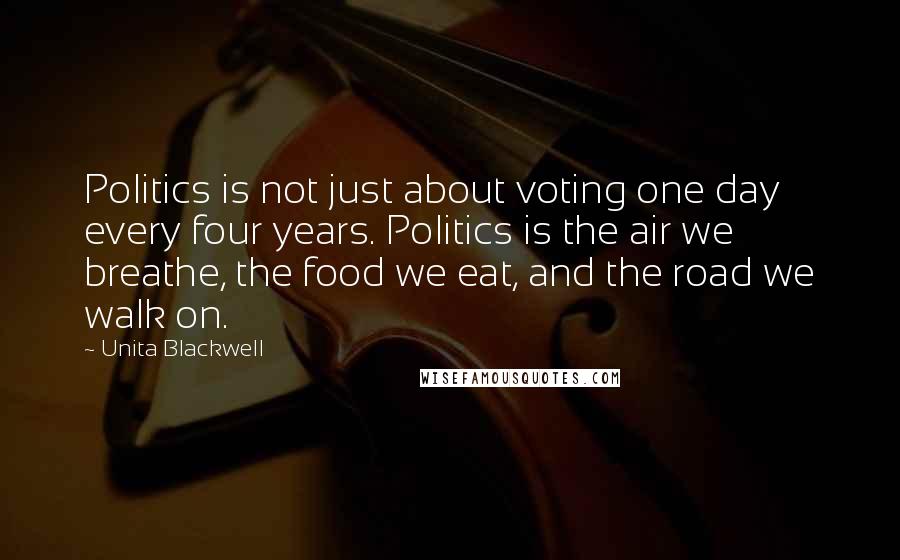 Unita Blackwell Quotes: Politics is not just about voting one day every four years. Politics is the air we breathe, the food we eat, and the road we walk on.