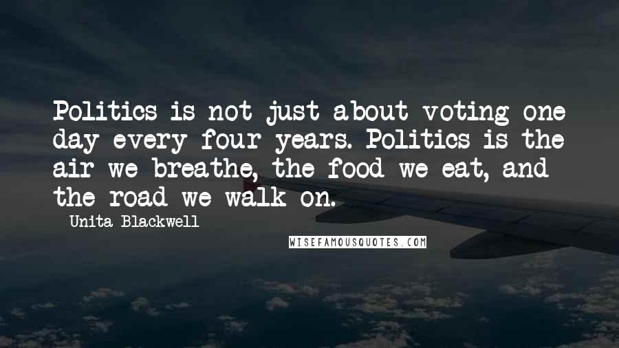 Unita Blackwell Quotes: Politics is not just about voting one day every four years. Politics is the air we breathe, the food we eat, and the road we walk on.